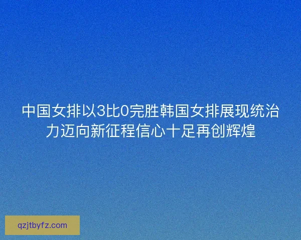 中国女排以3比0完胜韩国女排展现统治力迈向新征程信心十足再创辉煌