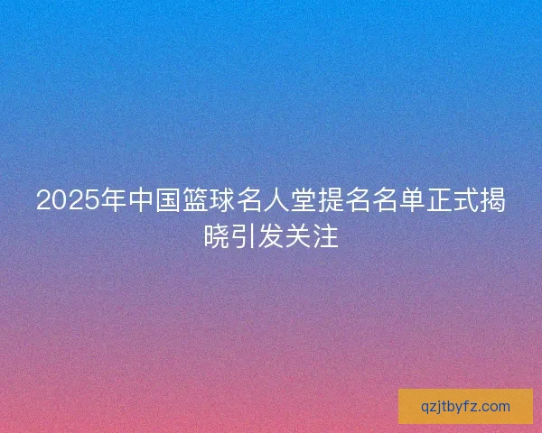 2025年中国篮球名人堂提名名单正式揭晓引发关注
